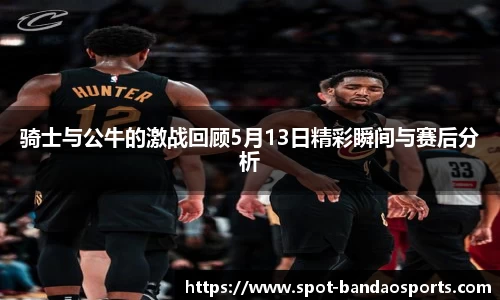 骑士与公牛的激战回顾5月13日精彩瞬间与赛后分析